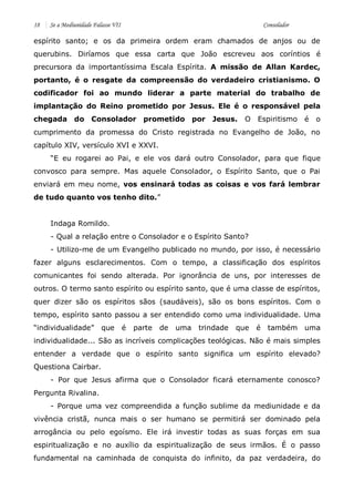 18 Se a Mediunidade Falasse VII Consolador 
espírito santo; e os da primeira ordem eram chamados de anjos ou de querubins. Diríamos que essa carta que João escreveu aos coríntios é precursora da importantíssima Escala Espírita. A missão de Allan Kardec, portanto, é o resgate da compreensão do verdadeiro cristianismo. O codificador foi ao mundo liderar a parte material do trabalho de implantação do Reino prometido por Jesus. Ele é o responsável pela chegada do Consolador prometido por Jesus. O Espiritismo é o cumprimento da promessa do Cristo registrada no Evangelho de João, no capítulo XIV, versículo XVI e XXVI. 
“E eu rogarei ao Pai, e ele vos dará outro Consolador, para que fique convosco para sempre. Mas aquele Consolador, o Espírito Santo, que o Pai enviará em meu nome, vos ensinará todas as coisas e vos fará lembrar de tudo quanto vos tenho dito.” 
Indaga Romildo. 
- Qual a relação entre o Consolador e o Espírito Santo? 
- Utilizo-me de um Evangelho publicado no mundo, por isso, é necessário fazer alguns esclarecimentos. Com o tempo, a classificação dos espíritos comunicantes foi sendo alterada. Por ignorância de uns, por interesses de outros. O termo santo espírito ou espírito santo, que é uma classe de espíritos, quer dizer são os espíritos sãos (saudáveis), são os bons espíritos. Com o tempo, espírito santo passou a ser entendido como uma individualidade. Uma “individualidade” que é parte de uma trindade que é também uma individualidade... São as incríveis complicações teológicas. Não é mais simples entender a verdade que o espírito santo significa um espírito elevado? Questiona Cairbar. 
- Por que Jesus afirma que o Consolador ficará eternamente conosco? Pergunta Rivalina. 
- Porque uma vez compreendida a função sublime da mediunidade e da vivência cristã, nunca mais o ser humano se permitirá ser dominado pela arrogância ou pelo egoísmo. Ele irá investir todas as suas forças em sua espiritualização e no auxílio da espiritualização de seus irmãos. É o passo fundamental na caminhada de conquista do infinito, da paz verdadeira, do  