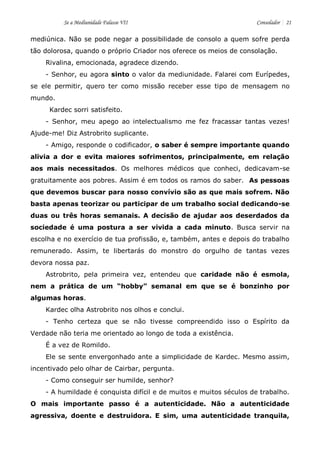 Se a Mediunidade Falasse VII Consolador 21 
mediúnica. Não se pode negar a possibilidade de consolo a quem sofre perda tão dolorosa, quando o próprio Criador nos oferece os meios de consolação. 
Rivalina, emocionada, agradece dizendo. 
- Senhor, eu agora sinto o valor da mediunidade. Falarei com Eurípedes, se ele permitir, quero ter como missão receber esse tipo de mensagem no mundo. 
Kardec sorri satisfeito. 
- Senhor, meu apego ao intelectualismo me fez fracassar tantas vezes! Ajude-me! Diz Astrobrito suplicante. 
- Amigo, responde o codificador, o saber é sempre importante quando alivia a dor e evita maiores sofrimentos, principalmente, em relação aos mais necessitados. Os melhores médicos que conheci, dedicavam-se gratuitamente aos pobres. Assim é em todos os ramos do saber. As pessoas que devemos buscar para nosso convívio são as que mais sofrem. Não basta apenas teorizar ou participar de um trabalho social dedicando-se duas ou três horas semanais. A decisão de ajudar aos deserdados da sociedade é uma postura a ser vivida a cada minuto. Busca servir na escolha e no exercício de tua profissão, e, também, antes e depois do trabalho remunerado. Assim, te libertarás do monstro do orgulho de tantas vezes devora nossa paz. 
Astrobrito, pela primeira vez, entendeu que caridade não é esmola, nem a prática de um “hobby” semanal em que se é bonzinho por algumas horas. 
Kardec olha Astrobrito nos olhos e conclui. 
- Tenho certeza que se não tivesse compreendido isso o Espírito da Verdade não teria me orientado ao longo de toda a existência. 
É a vez de Romildo. 
Ele se sente envergonhado ante a simplicidade de Kardec. Mesmo assim, incentivado pelo olhar de Cairbar, pergunta. 
- Como conseguir ser humilde, senhor? 
- A humildade é conquista difícil e de muitos e muitos séculos de trabalho. O mais importante passo é a autenticidade. Não a autenticidade agressiva, doente e destruidora. E sim, uma autenticidade tranquila,  