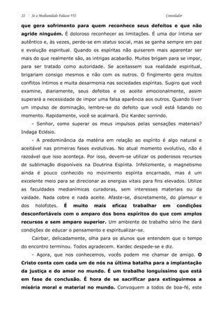 22 Se a Mediunidade Falasse VII Consolador 
que gera sofrimento para quem reconhece seus defeitos e que não agride ninguém. É doloroso reconhecer as limitações. É uma dor íntima ser autêntico e, às vezes, perde-se em status social, mas se ganha sempre em paz e evolução espiritual. Quando os espíritas não quiserem mais aparentar ser mais do que realmente são, as intrigas acabarão. Muitos brigam para se impor, para ser tratado como autoridade. Se aceitassem sua realidade espiritual, brigariam consigo mesmos e não com os outros. O fingimento gera muitos conflitos íntimos e muita desarmonia nas sociedades espíritas. Sugiro que você examine, diariamente, seus defeitos e os aceite emocionalmente, assim superará a necessidade de impor uma falsa aparência aos outros. Quando tiver um impulso de dominação, lembre-se do defeito que você está lidando no momento. Rapidamente, você se acalmará. Diz Kardec sorrindo. 
- Senhor, como superar os meus impulsos pelas sensações materiais? Indaga Eclésio. 
- A predominância da matéria em relação ao espírito é algo natural e aceitável nas primeiras fases evolutivas. No atual momento evolutivo, não é razoável que isso aconteça. Por isso, devem-se utilizar os poderosos recursos de sublimação disponíveis na Doutrina Espírita. Infelizmente, o magnetismo ainda é pouco conhecido no movimento espírita encarnado, mas é um excelente meio para se direcionar as energias vitais para fins elevados. Utilize as faculdades medianímicas curadoras, sem interesses materiais ou da vaidade. Nada cobre e nada aceite. Afaste-se, discretamente, do glamour e dos holofotes. É muito mais eficaz trabalhar em condições desconfortáveis com o amparo dos bons espíritos do que com amplos recursos e sem amparo superior. Um ambiente de trabalho sério lhe dará condições de educar o pensamento e espiritualizar-se. 
Cairbar, delicadamente, olha para os alunos que entendem que o tempo do encontro terminou. Todos agradecem. Kardec despede-se e diz. 
- Agora, que nos conhecemos, vocês podem me chamar de amigo. O Cristo conta com cada um de nós na última batalha para a implantação da justiça e do amor no mundo. É um trabalho longuíssimo que está em fase de conclusão. É hora de se sacrificar para extinguirmos a miséria moral e material no mundo. Convoquem a todos de boa-fé, este  