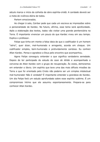 Se a Mediunidade Falasse VII Consolador 23 
século marca o início da colheita da obra espírita-cristã. A caridade deverá ser a meta de vivência diária de todos. 
Partem emocionados. 
Ao chegar à sala, Cairbar pede que cada um escreva as impressões sobre a personalidade de Kardec. No futuro, afirma, esse tema será aprofundado. Após a elaboração dos textos, todos vão visitar uma grande penitenciária na Terra. É importante vivenciar um pouco do que Kardec viveu em seu tempo. Explica o professor. 
Felipe que tinha em mente a falsa ideia de que o codificador é um homem “sério”, quer dizer, mal-humorado e arrogante, acorda em choque. Um codificador simples, bem-humorado e profundamente caridoso. Eu conheci Allan Kardec. Pensa e agradece a Deus pelo encontro que acompanhou. 
Agora Felipe conseguiu entender o que significa verdadeira seriedade. Depois de ter participado do estudo do caso de Atilde e acompanhado a conversa de Allan Kardec com o grupo de recuperação. Às vezes, demoramos em entender o óbvio. Um espírito que teve uma das mais difíceis missões da Terra e que foi orientado pelo Cristo não poderia ser um simples intelectual mal-humorado! Não é verdade? É importante entender a grandeza de Kardec. Um dia Felipe fará um estudo aprofundado sobre esse espírito sublime. É um compromisso íntimo que ele assumiu espontaneamente. Prepara-se para conhecer Allan Kardec. 
 