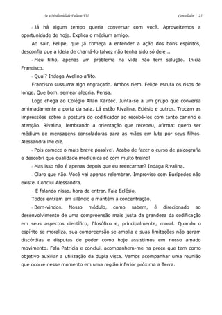 Se a Mediunidade Falasse VII Consolador 25 
- Já há algum tempo queria conversar com você. Aproveitemos a oportunidade de hoje. Explica o médium amigo. 
Ao sair, Felipe, que já começa a entender a ação dos bons espíritos, desconfia que a ideia de chamá-lo talvez não tenha sido só dele... 
- Meu filho, apenas um problema na vida não tem solução. Inicia Francisco. 
- Qual? Indaga Avelino aflito. 
Francisco sussurra algo engraçado. Ambos riem. Felipe escuta os risos de longe. Que bom, semear alegria. Pensa. 
Logo chega ao Colégio Allan Kardec. Junta-se a um grupo que conversa amimadamente a porta da sala. Lá estão Rivalina, Eclésio e outros. Trocam as impressões sobre a postura do codificador ao recebê-los com tanto carinho e atenção. Rivalina, lembrando a orientação que recebeu, afirma: quero ser médium de mensagens consoladoras para as mães em luto por seus filhos. Alessandra lhe diz. 
- Pois comece o mais breve possível. Acabo de fazer o curso de psicografia e descobri que qualidade mediúnica só com muito treino! 
- Mas isso não é apenas depois que eu reencarnar? Indaga Rivalina. 
- Claro que não. Você vai apenas relembrar. Improviso com Eurípedes não existe. Conclui Alessandra. 
- E falando nisso, hora de entrar. Fala Eclésio. 
Todos entram em silêncio e mantêm a concentração. 
- Bem-vindos. Nosso módulo, como sabem, é direcionado ao desenvolvimento de uma compreensão mais justa da grandeza da codificação em seus aspectos científico, filosófico e, principalmente, moral. Quando o espírito se moraliza, sua compreensão se amplia e suas limitações não geram discórdias e disputas de poder como hoje assistimos em nosso amado movimento. Fala Patrícia e conclui, acompanhem-me na prece que tem como objetivo auxiliar a utilização da dupla vista. Vamos acompanhar uma reunião que ocorre nesse momento em uma região inferior próxima a Terra. 
 