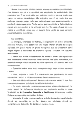 26 Se a Mediunidade Falasse VII Consolador 
Senhor dos mundos infinitos, perdoa aos que combatem a mediunidade! Eles ignoram que ela é a faculdade por excelência da solidariedade. Não entendem que é por meio dela que podemos conhecer nossos irmãos que vivem em outras constelações. Não entendem que é por meio dela que podemos estender nossas mãos aos mais sofridos e que podemos receber o auxílio de nossos superiores. Perdoa-os por quererem limitar a fraternidade no mundo em que habitam e no universo que é a Tua casa. Perdoa-os e nos inspira a auxiliá-los, antes que a loucura tome conta de seus corações preconceituosos e autoritários. 
Faz-se silêncio. 
As energias, emanadas por Patrícia, se expandem em todo o ambiente. Após dez minutos, todos podem ver uma região inferior, envolta de energias espessas, em que se reúne um grupo de espíritos que se apresentam como magos negros e sacerdotes de diferentes épocas. Discutem um assunto: mediunidade. 
- Temos que evitar o cumprimento da profecia! Afirma um espírito que está a cabeceira da mesa com voz firme e sinistra. Até agora dominamos, não podemos entregar nossos tesouros aos tolos seguidores do Cordeiro! Não! Isso é inadmissível! 
- É possível adiá-la ainda mais? Indaga um mago negro oriundo da antiga Caldéia. 
- Claro, responde o chefe! É o livre-arbítrio! Diz gargalhando de forma estridente e conclui. Já o fizemos uma vez, faremos novamente! 
- Que estratégia utilizaremos? Pergunta de maneira sagaz P. que fora imperador romano no período de decadência do império. 
- Por muito pouco não conseguimos desnaturar a horrenda doutrina! Por muito pouco! Se tivéssemos introduzido no movimento espírita a nossa “tradução” de O Evangelho Segundo o Espiritismo já teríamos vencido. Exclama um sacerdote com feições de lobo. 
- Uma coisa é certa, retoma a palavra o chefe da reunião, a profecia não deverá ser cumprida, e, se for, deverá ser sabotada, deverá ser completamente distorcida! Diz dando um muro na mesa.  