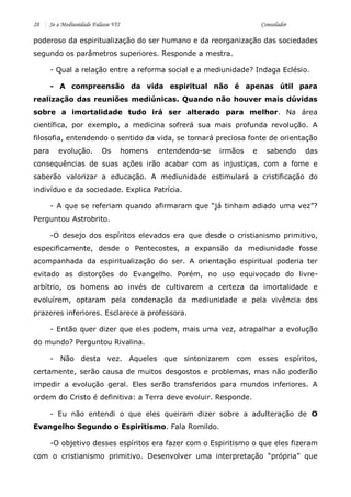 28 Se a Mediunidade Falasse VII Consolador 
poderoso da espiritualização do ser humano e da reorganização das sociedades segundo os parâmetros superiores. Responde a mestra. 
- Qual a relação entre a reforma social e a mediunidade? Indaga Eclésio. 
- A compreensão da vida espiritual não é apenas útil para realização das reuniões mediúnicas. Quando não houver mais dúvidas sobre a imortalidade tudo irá ser alterado para melhor. Na área científica, por exemplo, a medicina sofrerá sua mais profunda revolução. A filosofia, entendendo o sentido da vida, se tornará preciosa fonte de orientação para evolução. Os homens entendendo-se irmãos e sabendo das consequências de suas ações irão acabar com as injustiças, com a fome e saberão valorizar a educação. A mediunidade estimulará a cristificação do indivíduo e da sociedade. Explica Patrícia. 
- A que se referiam quando afirmaram que “já tinham adiado uma vez”? Perguntou Astrobrito. 
-O desejo dos espíritos elevados era que desde o cristianismo primitivo, especificamente, desde o Pentecostes, a expansão da mediunidade fosse acompanhada da espiritualização do ser. A orientação espiritual poderia ter evitado as distorções do Evangelho. Porém, no uso equivocado do livre- arbítrio, os homens ao invés de cultivarem a certeza da imortalidade e evoluírem, optaram pela condenação da mediunidade e pela vivência dos prazeres inferiores. Esclarece a professora. 
- Então quer dizer que eles podem, mais uma vez, atrapalhar a evolução do mundo? Perguntou Rivalina. 
- Não desta vez. Aqueles que sintonizarem com esses espíritos, certamente, serão causa de muitos desgostos e problemas, mas não poderão impedir a evolução geral. Eles serão transferidos para mundos inferiores. A ordem do Cristo é definitiva: a Terra deve evoluir. Responde. 
- Eu não entendi o que eles queiram dizer sobre a adulteração de O Evangelho Segundo o Espiritismo. Fala Romildo. 
-O objetivo desses espíritos era fazer com o Espiritismo o que eles fizeram com o cristianismo primitivo. Desenvolver uma interpretação “própria” que  