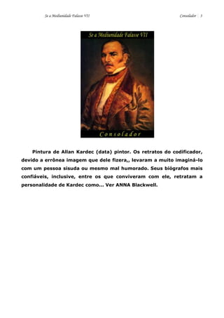 Se a Mediunidade Falasse VII Consolador 3 
Pintura de Allan Kardec (data) pintor. Os retratos do codificador, devido a errônea imagem que dele fizera,, levaram a muito imaginá-lo com um pessoa sisuda ou mesmo mal humorado. Seus biógrafos mais confiáveis, inclusive, entre os que conviveram com ele, retratam a personalidade de Kardec como... Ver ANNA Blackwell. 
 