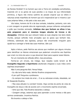 32 Se a Mediunidade Falasse VII Consolador 
do Paraíso Perdido? E no homem que veio a Terra em condições semelhantes, trazendo em si os genes de suas paixões e os traços de sua inferioridade primitiva, a figura não menos sublime do pecado original que se refere à natureza ainda imperfeita do homem que só é responsável por si mesmo e por suas próprias faltas, e não pela a dos seus pais. 
Vós todos, homens de fé e de boa vontade, trabalhai, portanto, com zelo e com coragem na grande obra da regeneração, porque colhereis centuplicado o grão que tiverdes semeado, infelizes dos que fecham os olhos à luz, pois preparam para si mesmos longos séculos de trevas e de decepções. Infelizes dos que colocam todas as suas alegrias nos bens deste mundo, porque sofrerão mais privações que os gozos que tenham tido. Infelizes, sobretudo dos egoístas, porque não encontrarão ninguém para ajudá-los a carregar o fardo das suas misérias. São Luís 
Após a leitura, pede Patrícia aos alunos que meditem por alguns minutos para identificar os fatores emocionais que poderiam vinculá-los aos Espíritos que viram no início da aula e o que deveriam fazer para superar esses fatores. 
Foi um momento de reflexão difícil, mas proveitosa. 
Forma-se um círculo, ela indaga. Que reações vocês teriam se O Evangelho Segundo o Espiritismo adulterado chegasse a suas mãos como espíritas encarnados? 
Não é uma pergunta fácil. Pensa Felipe. 
- Eu não teria feito nada. Admite Rivalina corajosamente. 
-E por quê? Pergunta a professora. 
- Eu sempre tive medo de errar... E se eu estivesse errada, obsedada, sei lá! Responde Rivalina. 
- Mas essa atitude é a correta? Insiste. Digo correta do ponto de vista do Evangelho de Jesus e não de acordo com o movimento espírita encarnado. 
- Acho que não. Fala Rivalina baixando a cabeça. 
- Coragem amiga, estamos aqui para aprender a errar menos e não para sermos condenados. Incentiva Patrícia. 
Ela levanta a cabeça e fala.  