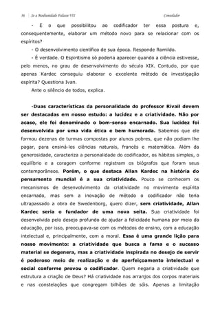 36 Se a Mediunidade Falasse VII Consolador 
- E o que possibilitou ao codificador ter essa postura e, consequentemente, elaborar um método novo para se relacionar com os espíritos? 
- O desenvolvimento científico de sua época. Responde Romildo. 
- É verdade. O Espiritismo só poderia aparecer quando a ciência estivesse, pelo menos, no grau de desenvolvimento do século XIX. Contudo, por que apenas Kardec conseguiu elaborar o excelente método de investigação espírita? Questiona Ivan. 
Ante o silêncio de todos, explica. 
-Duas características da personalidade do professor Rivail devem ser destacadas em nosso estudo: a lucidez e a criatividade. Não por acaso, ele foi denominado o bom-senso encarnado. Sua lucidez foi desenvolvida por uma vida ética e bem humorada. Sabemos que ele formou dezenas de turmas compostas por alunos pobres, que não podiam lhe pagar, para ensiná-los ciências naturais, francês e matemática. Além da generosidade, caracteriza a personalidade do codificador, os hábitos simples, o equilíbrio e a coragem conforme registram os biógrafos que foram seus contemporâneos. Porém, o que destaca Allan Kardec na história do pensamento mundial é a sua criatividade. Pouco se conhecem os mecanismos de desenvolvimento da criatividade no movimento espírita encarnado, mas sem a inovação de método o codificador não teria ultrapassado a obra de Swedenborg, quero dizer, sem criatividade, Allan Kardec seria o fundador de uma nova seita. Sua criatividade foi desenvolvida pelo desejo profundo de ajudar a felicidade humana por meio da educação, por isso, preocupava-se com os métodos de ensino, com a educação intelectual e, principalmente, com a moral. Essa é uma grande lição para nosso movimento: a criatividade que busca a fama e o sucesso material se degenera, mas a criatividade inspirada no desejo de servir é poderoso meio de realização e de aperfeiçoamento intelectual e social conforme provou o codificador. Quem negaria a criatividade que estrutura a criação de Deus? Há criatividade nos arranjos dos corpos materiais e nas constelações que congregam bilhões de sóis. Apenas a limitação  