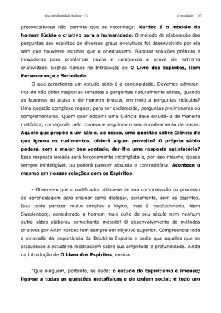 Se a Mediunidade Falasse VII Consolador 37 
preconceituosa não permite que se reconheça: Kardec é o modelo de homem lúcido e criativo para a humanidade. O método de elaboração das perguntas aos espíritos de diversos graus evolutivos foi desenvolvido por ele sem que houvesse estudos que o orientassem. Elaborar soluções práticas e inovadoras para problemas novos e complexos é prova de extrema criatividade. Explica Kardec na Introdução de O Livro dos Espíritos, item Perseverança e Seriedade. 
O que caracteriza um estudo sério é a continuidade. Devemos admirar- nos de não obter respostas sensatas a perguntas naturalmente sérias, quando as fazemos ao acaso e de maneira brusca, em meio a perguntas ridículas? Uma questão complexa requer, para ser esclarecida, perguntas preliminares ou complementares. Quem quer adquirir uma Ciência deve estudá-la de maneira metódica, começando pelo começo e seguindo o seu encadeamento de ideias. Aquele que propõe a um sábio, ao acaso, uma questão sobre Ciência de que ignora os rudimentos, obterá algum proveito? O próprio sábio poderá, com a maior boa vontade, dar-lhe uma resposta satisfatória? Essa resposta isolada será forçosamente incompleta e, por isso mesmo, quase sempre ininteligível, ou poderá parecer absurda e contraditória. Acontece o mesmo em nossas relações com os Espíritos. 
- Observem que o codificador utiliza-se de sua compreensão do processo de aprendizagem para ensinar como dialogar, seriamente, com os espíritos. Isso pode parecer muito simples e lógico, mas é revolucionário. Nem Swedenborg, considerado o homem mais culto de seu século nem nenhum outro sábio elaborou semelhante método! O desenvolvimento de métodos criativos por Allan Kardec tem sempre um objetivo superior. Compreendia toda a extensão da importância da Doutrina Espírita e pedia que aqueles que se dispusesse a estudá-la meditassem sobre sua amplitude e profundidade. Ainda na introdução de O Livro dos Espíritos, ensina. 
“Que ninguém, portanto, se iluda: o estudo do Espiritismo é imenso; liga-se a todas as questões metafísicas e de ordem social; é todo um  