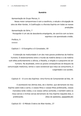 4 Se a Mediunidade Falasse VII Consolador 
Sumário 
Apresentação do Grupo Marcos, 6 
Nosso maior compromisso é com a coerência, o estudo e divulgação da obra de Allan Kardec. A Codificação e a Revista Espírita em todas as nossas produções 
Apresentação da Série, 7 
Psicografar é um ato de descoberta empolgante, de convívio com os bons espíritos e de aprendizado cristão. 
Prefácio, 9 
vvvvvv 
Capítulo I – O Evangelho e O Consolador, 09 
A distorção da mediunidade é um dos mais graves problemas da história humana. O distanciamento entre o mundo da matéria densa e o da matéria sutil afeta profundamente a ciência, a filosofia, a religião e o psiquismo do ser humano. Na atualidade, entre as graves consequências do bloqueio da comunicação mediúnica, temos o vazio existencial que induz ao consumismo, à vulgaridade e ao suicídio. 
Capítulo II - O Livro dos Espíritos: Uma Forma de Compreender a Vida, 18 
E acontecerá nos últimos dias, diz o Senhor, que derramarei do meu Espírito sobre toda a carne; e vossos filhos e vossas filhas profetizarão, vossos mancebos terão visões; e os vossos velhos sonharão; e também sobre os meus servos e minhas servas derramarei do meu Espírito naqueles dias, e profetizarão. (Atos do apóstolos, pppppddd,dd) 
Capítulo III - O Método Criativo de Allan Kardec, 27 
 