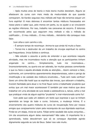 40 Se a Mediunidade Falasse VII Consolador 
- Após muitos anos de teoria e mais teoria muitos desistiam. Alguns se afastavam do curso com mais medo da mediunidade do que quando começaram. Se Kardec seguisse meu método até hoje não teríamos sequer um livro espírita! O mais doloroso é encontrar tantos médiuns fracassados em nosso plano e saber que, pelo menos em parte, eu os ajudei a se vincularem as regiões inferiores. Por isso, trabalho nas caravanas de socorro. É doloroso ser reconhecido pelos que seguiram meu método e não o método do codificador... O meu método... O meu método... Astrobrito não consegue mais falar. 
Ivan olha-o com carinho e diz. 
- É sempre tempo de recomeçar. Anima-te que ainda há muito a fazer. 
- Tornei-me o destruidor de um trabalho de cirurgia espiritual no centro que frequentava. Inicia Eclésio e continua. 
- Não estudei o assunto a ponto de entender o que acontecia naquela atividade, mas me incomodava muito a atenção que os participantes tinham angariado no centro... Simplesmente, tudo me incomodava... Inconscientemente, eu queria era ser adorado, ter muitas pessoas comentando o que eu fazia e aquela atividade dividia as atenções... Assim comecei a falar, sutilmente, em comentários aparentemente despretensiosos, sobre o perigo da mistificação e da vaidade dos médiuns envolvidos... Tudo sem nada verificar! Gerei um clima tão hostil que os espíritos das trevas, que odiavam o trabalho, tiveram facilidade para atuar e no final fiquei como o trabalhador prudente que evitou que um mal maior acontecesse! É também por esse motivo que devo trabalhar em uma atividade de cura desde a adolescência e, talvez, sofra o mal que pratiquei vindo de algum espírita “prudente” e mal-intencionado como fui! 
Ivan pede que cada um elabore um texto que expresse o que se tinham aprendido ao longo de todo o curso. Inclusive, a mudança íntima. É o encerramento dos quatro módulos do curso de recuperação feito por nossos amigos que corajosamente lutam pela reconquista de sua dignidade espiritual. Finda-se um etapa, inicia-se outra. Felipe sente saudade das aulas conjuntas... Um dia encontraria algum delas reencarnado? Não sabe. O importante foi o aprendizado, todos descobriram que só se consegue dignidade agindo dignamente segundo as Leis de Deus. Saber isso vale muito.  