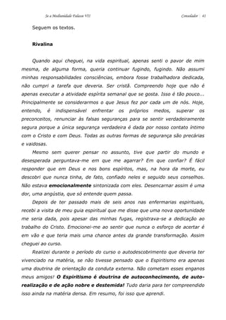 Se a Mediunidade Falasse VII Consolador 41 
Seguem os textos. 
Rivalina 
Quando aqui cheguei, na vida espiritual, apenas senti o pavor de mim mesma, de alguma forma, queria continuar fugindo, fugindo. Não assumi minhas responsabilidades consciências, embora fosse trabalhadora dedicada, não cumpri a tarefa que deveria. Ser cristã. Compreendo hoje que não é apenas executar a atividade espírita semanal que se gosta. Isso é tão pouco... Principalmente se considerarmos o que Jesus fez por cada um de nós. Hoje, entendo, é indispensável enfrentar os próprios medos, superar os preconceitos, renunciar às falsas seguranças para se sentir verdadeiramente segura porque a única segurança verdadeira é dada por nosso contato íntimo com o Cristo e com Deus. Todas as outras formas de segurança são precárias e vaidosas. 
Mesmo sem querer pensar no assunto, tive que partir do mundo e desesperada perguntava-me em que me agarrar? Em que confiar? É fácil responder que em Deus e nos bons espíritos, mas, na hora da morte, eu descobri que nunca tinha, de fato, confiado neles e seguido seus conselhos. Não estava emocionalmente sintonizada com eles. Desencarnar assim é uma dor, uma angústia, que só entende quem passa. 
Depois de ter passado mais de seis anos nas enfermarias espirituais, recebi a visita de meu guia espiritual que me disse que uma nova oportunidade me seria dada, pois apesar das minhas fugas, registrava-se a dedicação ao trabalho do Cristo. Emocionei-me ao sentir que nunca o esforço de acertar é em vão e que teria mais uma chance antes da grande transformação. Assim cheguei ao curso. 
Realizei durante o período do curso o autodescobrimento que deveria ter vivenciado na matéria, se não tivesse pensado que o Espiritismo era apenas uma doutrina de orientação da conduta externa. Não cometam esses enganos meus amigos! O Espiritismo é doutrina de autoconhecimento, de auto- realização e de ação nobre e destemida! Tudo daria para ter compreendido isso ainda na matéria densa. Em resumo, foi isso que aprendi.  