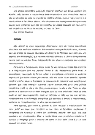 42 Se a Mediunidade Falasse VII Consolador 
Um último comentário antes de encerrar. Confiem em Deus, confiem em Kardec. Não temam a mediunidade bem orientada e bem vivenciada. Muitos são os desafios da vida no mundo da matéria densa, mas a vida é breve e a mediunidade é faculdade eterna. Não devemos nos envergonhar dela para que depois não tenhamos que nos envergonhar de nossa covardia em não servir aos propósitos de Jesus de Nazaré, o Cristo de Deus. 
Sua amiga, Rivalina. 
Eclésio 
Não falarei de meu desastroso desencarne nem da minha experiência vinculada aos espíritos inferiores. Resumirei essa etapa de minha vida, dizendo que foi graças ao socorro abnegado de Bezerra de Menezes que hoje sou um espírito em recuperação, que retoma a estrada que leva a Deus e que pretende nunca mais se afastar Dele, independente das dores e espinhos que existam nesse caminho. 
Para mim, o fundamental desse curso foi ver como o excesso dos prazeres e a vulgaridade que me permiti foram e são desastrosos para mim. A sexualidade vivenciada de forma vulgar e animalizada entorpece os poderes espirituais que todos somos portadores. Não me cabe “fazer sermão” apenas mostrar minhas dores e fracassos na esperança de colaborar com aqueles que querem que suas energias sublimes sejam direcionadas para uma prática mediúnica cristã no dia a dia. Sim, meus amigos, no dia a dia. Todos os dias pode-se e deve-se orar e doar energias para os que precisam.Todos os dias pode-se agir generosamente, pode-se estender a mão ou dar um sorriso. Acreditem-me, isso é doação energética que equilibra e amplia a mediunidade, evitando as terríveis quedas no vício que eu vivenciei. 
Para aqueles, que como eu pensa: eu vou “educar” a mediunidade “do meu jeito” eu peço que considere o que direi. A faculdade mediúnica é integrante da natureza e como um fenômeno natural tem suas leis que precisam ser consideradas. Usar a mediunidade com propósitos inferiores é cultivar a desgraça para si mesmo na carne e fora dela. Essa é a Lei que aprendi em nosso curso.  