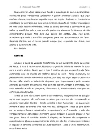 Se a Mediunidade Falasse VII Consolador 43 
Para encerrar, direi. Nada mais bonito e grandioso do que a mediunidade vivenciada pelos verdadeiros apóstolos! A jovem Ermance Dufaux, que aqui conheci, é um exemplo a ser seguido e que me inspira. Pudesse eu transmitir o espetáculo de energias que gera uma médium educada ao receber mensagens do mais alto! Nesses momentos, todos do curso, sentimos a convicção de que todos os sacrifícios valem para um dia podermos vivenciar fenômenos de tão extraordinária beleza. Não digo que deveis ser santos, não. Mas peço, acreditem que todo o sacrifício compensa para nos aproximarmos de Deus. Sigamos Kardec, ele é nosso grande amigo que, inspirado por Jesus, nos aponta o Caminho da Vida. 
Paz. Eclésio. 
Romildo 
Amigos, o dono da verdade transformou-se em obediente aluno da escola de Jesus. E isso é muito bom! Abandonar a posição infeliz de mando foi para mim a maior vitória. Tenho paz e isso é melhor do que o exercício da falsa autoridade seja no mundo da matéria densa ou sutil. Tanto manipulei, no passado e no seio do movimento espírita, por isso, vos digo: segui a Jesus e a Kardec. Não aceite a sabedoria daqueles que impressionam pela postura artificial, que falam altivamente, mas que não sabem abraçar o criminoso, não sabe estender a mão ao que pede, não sabem ir, anonimamente, abençoar os enfermos abandonados. 
Todos os que não sabem sorrir e ser fraternos, independente da posição social que ocupem, são enfermos da alma que carecem de compreensão e amparo. Vede Allan Kardec – lúcido, simples e bem-humorado - se queres um modelo aí está! Se queres uma rota, vos dou: abnegação. Todos os que, como eu, se autoproclamam autoridades do movimento do Consolador e não são verdadeiramente abnegados merecem vossa piedade e vossas preces e não vos guiar. Jesus é humilde; Kardec é simples; os fariseus são arrogantes e complicadores. Quanto arrependimento sinto por não ter vivido estas verdades e seguido o caminho silencioso do auto-sacrifício. Esse é meu testemunho, esse é meu aviso.  