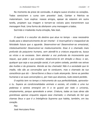 Se a Mediunidade Falasse VII Consolador 45 
No momento da prece de conclusão. A alegria suave envolve os corações. Todos concluíram o curso com proveito! José, Cairbar e Patrícia se materializam. Ivan explica: nossos amigos, apesar de estarem em outra tarefa, projetam sua imagem e tornam-se visíveis para transmitirem sua mensagem final. Uma forma de ofertarem uma mensagem a todos. 
Sorrindo e irradiando muita emoção, fala José. 
O espírito é o escultor do destino que atua no tempo - essa necessária ilusão para o desenvolvimento do ser imortal - é incorruptível e inseparável da felicidade futura que o aguarda. Desenvolver-se! Desenvolver-se emocional, intelectualmente! Desenvolver-se mediunicamente. Esse é o chamado mais profundo do psiquismo humano, sem atendê-lo a criatura angustia-se, busca os vícios e os excessos. Sem atender a voz profunda do inconsciente que requer, que pede e que exclama: desenvolve-te em direção a Deus; o ser, qualquer que seja a sua posição social, é um pobre coitado, perdido nas selvas das ilusões e da grosseria. Atende ao teu chamado! Não é a sociedade que te impõe, não são as convenções que te conduzem, mas o chamado da tua consciência que diz – Serve!Serve a Deus e tudo alcançarás. Serve as paixões humanas e as suas convenções e, por mais que alcances, tudo estará perdido. 
O espírito tem no tempo o instrumento de sua perfectibilidade, aproveita- o tu. Supera as condicionalidades animais e sociais, sê cristão e uma luz poderosa e serena emergirá em ti e te guiará por todo o universo, simplesmente, porque aprendeste a amar. Criatura, todas as tuas obras são grandiosas apenas enquanto segues esse chamado; o chamado do Ser que chamas Deus e que é a Inteligência Suprema que habita, também, em teu coração. 
Paz. 
José Herculano Pires 
 