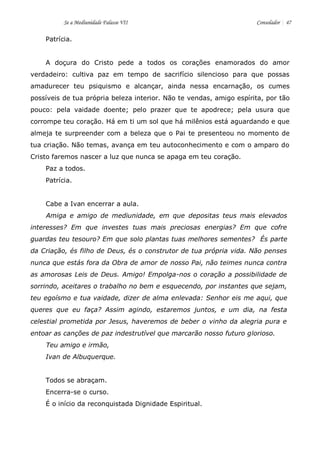 Se a Mediunidade Falasse VII Consolador 47 
Patrícia. 
A doçura do Cristo pede a todos os corações enamorados do amor verdadeiro: cultiva paz em tempo de sacrifício silencioso para que possas amadurecer teu psiquismo e alcançar, ainda nessa encarnação, os cumes possíveis de tua própria beleza interior. Não te vendas, amigo espírita, por tão pouco: pela vaidade doente; pelo prazer que te apodrece; pela usura que corrompe teu coração. Há em ti um sol que há milênios está aguardando e que almeja te surpreender com a beleza que o Pai te presenteou no momento de tua criação. Não temas, avança em teu autoconhecimento e com o amparo do Cristo faremos nascer a luz que nunca se apaga em teu coração. 
Paz a todos. 
Patrícia. 
Cabe a Ivan encerrar a aula. 
Amiga e amigo de mediunidade, em que depositas teus mais elevados interesses? Em que investes tuas mais preciosas energias? Em que cofre guardas teu tesouro? Em que solo plantas tuas melhores sementes? És parte da Criação, és filho de Deus, és o construtor de tua própria vida. Não penses nunca que estás fora da Obra de amor de nosso Pai, não teimes nunca contra as amorosas Leis de Deus. Amigo! Empolga-nos o coração a possibilidade de sorrindo, aceitares o trabalho no bem e esquecendo, por instantes que sejam, teu egoísmo e tua vaidade, dizer de alma enlevada: Senhor eis me aqui, que queres que eu faça? Assim agindo, estaremos juntos, e um dia, na festa celestial prometida por Jesus, haveremos de beber o vinho da alegria pura e entoar as canções de paz indestrutível que marcarão nosso futuro glorioso. 
Teu amigo e irmão, 
Ivan de Albuquerque. 
Todos se abraçam. 
Encerra-se o curso. 
É o início da reconquistada Dignidade Espiritual. 
 