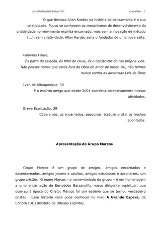 Se a Mediunidade Falasse VII Consolador 5 
O que destaca Allan Kardec na história do pensamento é a sua criatividade. Pouco se conhecem os mecanismos de desenvolvimento da criatividade no movimento espírita encarnado, mas sem a inovação de método (...), sem criatividade, Allan Kardec seria o fundador de uma nova seita. 
Palavras Finais, 
És parte da Criação, és filho de Deus, és o construtor de tua própria vida. Não penses nunca que estás fora da Obra de amor de nosso Pai, não teimes nunca contra as amorosas Leis de Deus 
Ivan de Albuquerque, 38 
É o espírito amigo que desde 2001 coordena ostensivamente nossas atividades. 
Breve Explicação, 39 
Cabe a nós, os encarnados, pesquisar, traduzir e citar os trechos apontados. 
Apresentação do Grupo Marcos 
Grupo Marcos é um grupo de amigos, amigos encarnados e desencarnados, amigos jovens e adultos, amigos estudiosos e aprendizes, um grupo cristão. O nome Marcos - o nome-símbolo do grupo – é em homenagem a uma encarnação de Eurípedes Barsanulfo, nosso dirigente espiritual, que ocorreu à época do Cristo. Marcos foi um essênio que se tornou verdadeiro cristão. Essa história você pode conhecer no livro A Grande Espera, da Editora IDE (Instituto de Difusão Espírita). 
 
