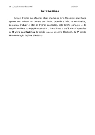 50 Se a Mediunidade Falasse VII Consolador 
Breve Explicação 
Existem trechos que algumas obras citadas no livro. Os amigos espirituais apenas nos indicam os trechos dos livros, cabendo a nós, os encarnados, pesquisar, traduzir e citar os trechos apontados. Esta tarefa, portanto, é de responsabilidade da equipe encarnada. . Traduzimos o prefácio e as questões de O Livro dos Espíritos da edição inglesa de Anna Blackwell, da 2ª edição FEB (Federação Espírita Brasileira). 