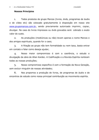 6 Se a Mediunidade Falasse VII Consolador 
Nossos Princípios 
1. Todos produtos do grupo Marcos (livros, dvds, programas de áudio e de vídeo etc) são colocado gratuitamente à disposição em nosso site www.grupomarcos.com.br, sendo previamente autorizado imprimir, copiar, divulgar. No caso do livros impressos ou dvds gravados será cobrado o exato valor do custo. 
2. As produções (mediúnicas ou não) levam apenas o nome Marcos e dos amigos espirituais, quando for o caso; 
3. A filiação ao grupo não tem formalidade ou nem taxa, basta entrar em contato e falar como deseja ajudar; 
4. Nosso maior compromisso é com a coerência, o estudo e divulgação da obra de Allan Kardec. A Codificação e a Revista Espírita norteiam todas as nossas produções; 
5. Nosso compromisso específico é com a formação da Nova Geração, sem excluir ninguém de nossas atividades; 
6. Nos propomos a produção de livros, de programas de áudio e de encontros de estudo como nossa principal contribuição ao movimento espírita. 
 