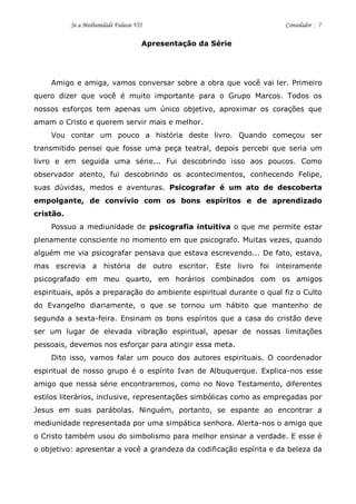 Se a Mediunidade Falasse VII Consolador 7 
Apresentação da Série 
Amigo e amiga, vamos conversar sobre a obra que você vai ler. Primeiro quero dizer que você é muito importante para o Grupo Marcos. Todos os nossos esforços tem apenas um único objetivo, aproximar os corações que amam o Cristo e querem servir mais e melhor. 
Vou contar um pouco a história deste livro. Quando começou ser transmitido pensei que fosse uma peça teatral, depois percebi que seria um livro e em seguida uma série... Fui descobrindo isso aos poucos. Como observador atento, fui descobrindo os acontecimentos, conhecendo Felipe, suas dúvidas, medos e aventuras. Psicografar é um ato de descoberta empolgante, de convívio com os bons espíritos e de aprendizado cristão. 
Possuo a mediunidade de psicografia intuitiva o que me permite estar plenamente consciente no momento em que psicografo. Muitas vezes, quando alguém me via psicografar pensava que estava escrevendo... De fato, estava, mas escrevia a história de outro escritor. Este livro foi inteiramente psicografado em meu quarto, em horários combinados com os amigos espirituais, após a preparação do ambiente espiritual durante o qual fiz o Culto do Evangelho diariamente, o que se tornou um hábito que mantenho de segunda a sexta-feira. Ensinam os bons espíritos que a casa do cristão deve ser um lugar de elevada vibração espiritual, apesar de nossas limitações pessoais, devemos nos esforçar para atingir essa meta. 
Dito isso, vamos falar um pouco dos autores espirituais. O coordenador espiritual de nosso grupo é o espírito Ivan de Albuquerque. Explica-nos esse amigo que nessa série encontraremos, como no Novo Testamento, diferentes estilos literários, inclusive, representações simbólicas como as empregadas por Jesus em suas parábolas. Ninguém, portanto, se espante ao encontrar a mediunidade representada por uma simpática senhora. Alerta-nos o amigo que o Cristo também usou do simbolismo para melhor ensinar a verdade. E esse é o objetivo: apresentar a você a grandeza da codificação espírita e da beleza da  