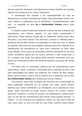 8 Se a Mediunidade Falasse VII Consolador 
obra de nosso Pai. Facilmente você diferenciará o ensino simbólico da realidade objetiva como fazemos ao ler o Novo Testamento. 
A coordenação das histórias é de responsabilidade de Ivan de Albuquerque e as aulas vivenciadas por Felipe, nosso personagem central, tem como autores os professores que as ministraram. Consequentemente, cada aula ou exposição da série Se a Mediunidade Falasse possui autor específico. 
O respeito a estes amigos que colaboram conosco nos leva a destacar que expressamos, com máximo respeito, as suas ideais, pensamentos e sentimentos. Esses Espíritos amigos são os verdadeiros autores desta obra. Para eles, o que mais importa é nos estimular o estudo e a reflexão sobre a grandiosa obra de Allan Kardec e sua aplicação em nosso dia a dia. A vaidade em aparecer não existe em seus corações e deixaram para nós a decisão de os identificarmos por pseudônimos ou como eram conhecidos na Terra. Após longa reflexão, nós do grupo de encarnados, decidimos apresentá-los com seus nomes verdadeiros, apenas por um motivo, estimular a você, amigo leitor, a ler e estudar suas obras, pois alguns deles deixaram excelentes livros que devem ser conhecidos de todos. Na medida do possível, suas obras são citadas no livro. 
Em nosso caso, os encarnados, optamos por nos apresentarmos como grupo Marcos. Assim, a atenção é direcionada para o conteúdo da obra e não para especulações que podem nos distanciar dos critérios de Allan Kardec. Afinal, deve-se avaliar a obra e não os médiuns que a receberam, pois a série Se a Mediunidade Falasse será recebida por diversos médiuns. 
Para concluir, quero falar da alegria que sentimos com a proximidade de nosso publicação! Sonhamos em ter contato com vocês, jovens amigos! Sabemos que muitos entenderão e se empolgarão com a proposta de nosso grupo, sejam benvindos ao grupo Marcos! Entrem em contato conosco. Queremos multiplicar o número de amigos e de trabalhadores cristãos! Quem sabe um dia não nos conheceremos pela internet nosso podcast semanal – o PodSim - ou em encontros que desejamos realizar por todo país? Antes de tudo, quero dizer, se este livro está em suas mãos, estamos muitos felizes!  