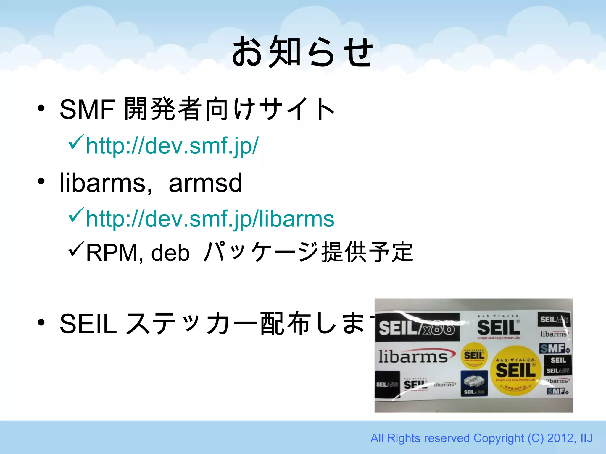 お知らせ
• SMF 開発者向けサイト
  http://dev.smf.jp/
• libarms, armsd
  http://dev.smf.jp/libarms
  RPM, deb パッケージ提供予定


• SEIL ステッカー配布します



                        All Rights reserved Copyright (C) 2012, IIJ
 