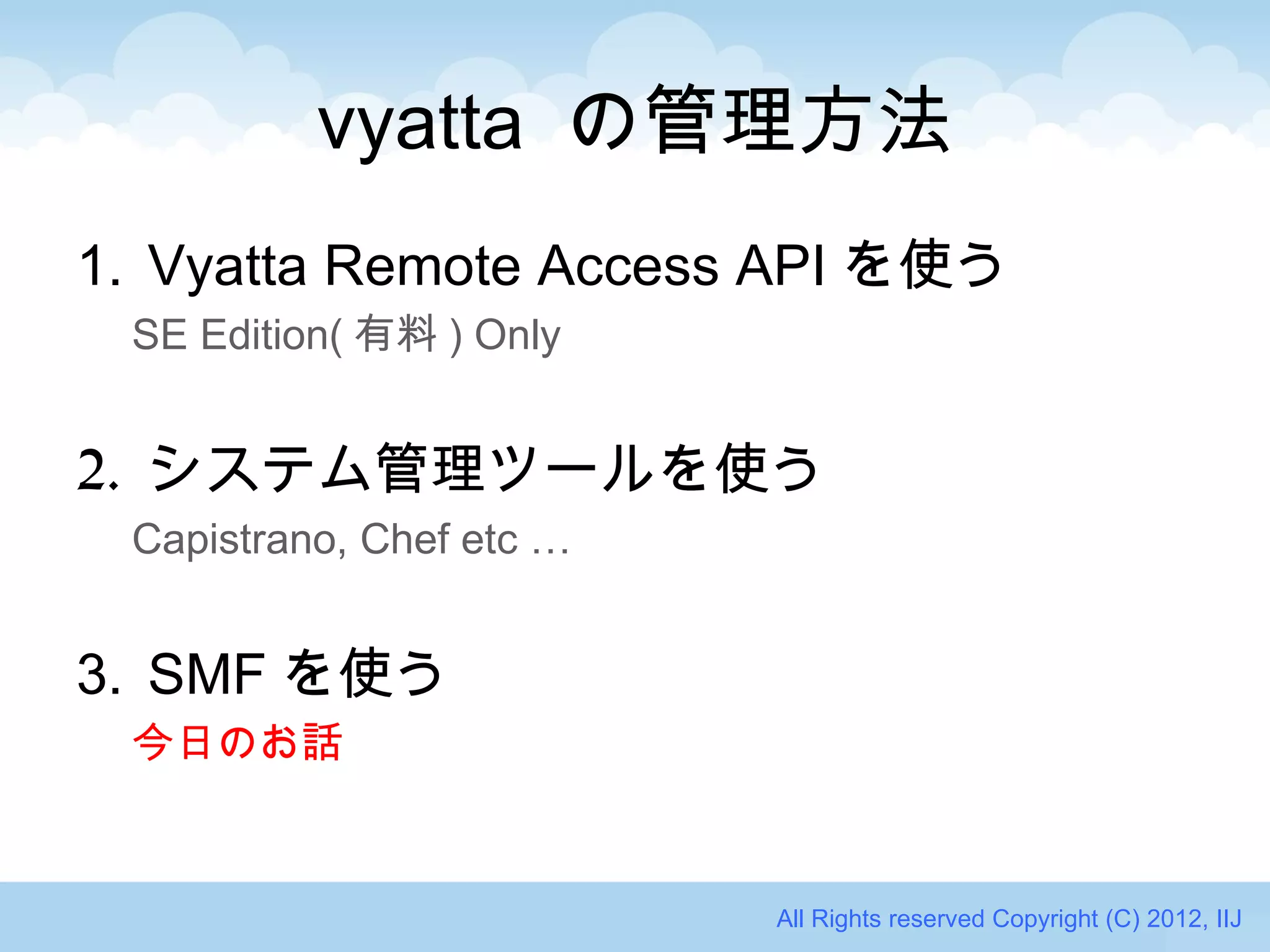 vyatta の管理方法
1. Vyatta Remote Access API を使う
 SE Edition( 有料 ) Only


2. システム管理ツールを使う
 Capistrano, Chef etc …


3. SMF を使う
 今日のお話


                          All Rights reserved Copyright (C) 2012, IIJ
 