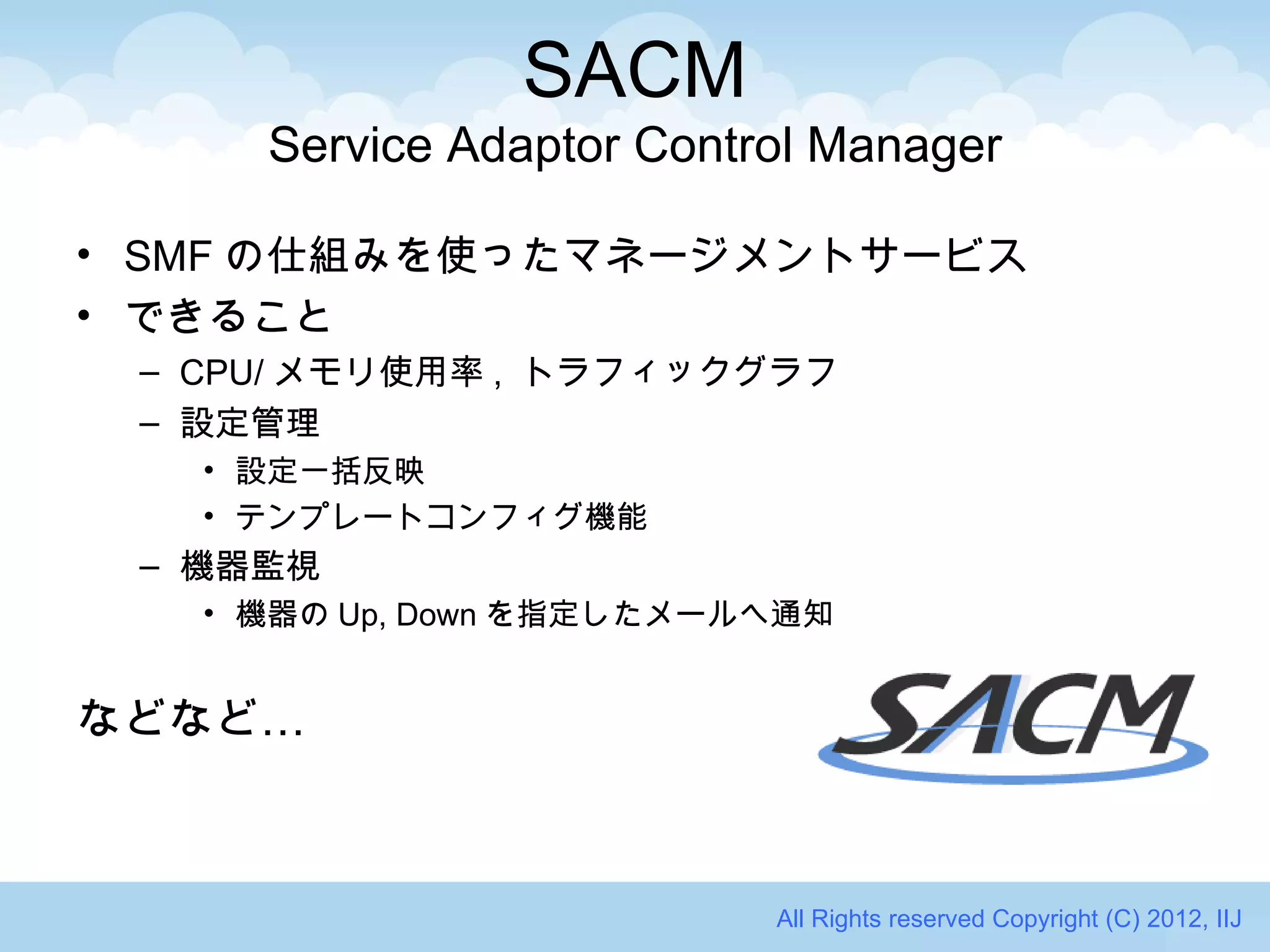 SACM
     Service Adaptor Control Manager

• SMF の仕組みを使ったマネージメントサービス
• できること
 – CPU/ メモリ使用率 , トラフィックグラフ
 – 設定管理
   • 設定一括反映
   • テンプレートコンフィグ機能
 – 機器監視
   • 機器の Up, Down を指定したメールへ通知


などなど…



                          All Rights reserved Copyright (C) 2012, IIJ
 