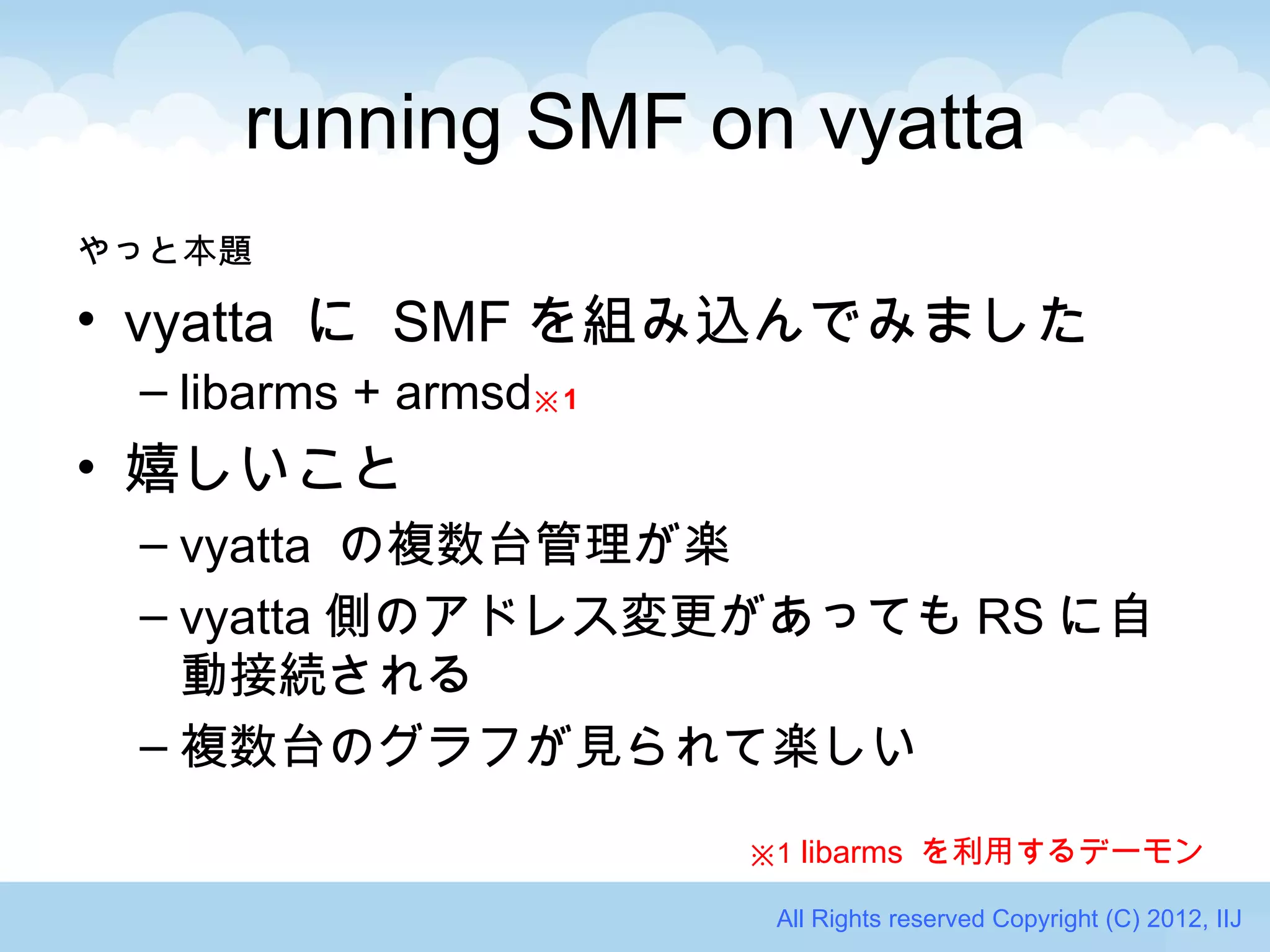 running SMF on vyatta
やっと本題

• vyatta に SMF を組み込んでみました
 – libarms + armsd※ 1
• 嬉しいこと
 – vyatta の複数台管理が楽
 – vyatta 側のアドレス変更があっても RS に自
   動接続される
 – 複数台のグラフが見られて楽しい

                        ※1 libarms を利用するデーモン

                         All Rights reserved Copyright (C) 2012, IIJ
 