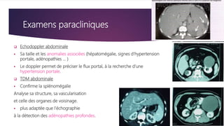 Examens paracliniques
 Echodoppler abdominale
 Sa taille et les anomalies associées (hépatomégalie, signes d'hypertension
portale, adénopathies ... )
 Le doppler permet de préciser le flux portal, à la recherche d'une
hypertension portale.
 TDM abdominale
 Confirme la splénomégalie
Analyse sa structure, sa vascularisation
et celle des organes de voisinage.
 plus adaptée que l'échographie
à la détection des adénopathies profondes.
 