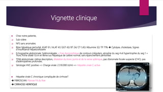 Vignette clinique
 Chez notre patiente,
 Sub-ictère
 NFS sans anomalies
 Bilan hépatique perturbé: ASAT 61 / ALAT 41/ GGT 43/ BT 24/ CT 1,45/ Albumine 32/ TP 71%  Cytolyse, cholestase, Signes
d’insuffisance hépatocellulaire
 Echographie abdominale: Splénomégalie + Foie dysmorphique de contours irréguliers, atrophie du seg 4 et hypertrophie du seg 1 +
Tronc Porte dilaté 12cm et Veine sus hépatique de calibre normal, sans épanchement péritonéal.
 TDM abdominale: même description, dilatation du tronc porte et de la veine splénique, pas d’anomalie focale suspecte (CHC), pas
d’adénopathies profondes.
 Sérologie HVC positive => Charge virale: 2.510.000 UI/ml => Hépatite virale C active
 Hépatite virale C chronique compliquée de cirrhose?
 FIBROSCAN: Fibrose F4 du foie
 CIRRHOSE HEPATIQUE
 