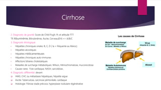 Cirrhose
2. Diagnostic de gravité: Score de Child Pugh: Pc et attitude TTT
TP
, Albuminémie, Bilirubinémie, Ascite, Cerveau(EH) => A/B/C
3. Diagnostic étiologique:
• Hépatites chroniques virales: B, C, D ( la + fréquente au Maroc)
• Hépatites alcooliques
• Hépatites médicamenteuses
• Hépatites chroniques auto-immunes
• Affections biliaires cholestatiques
• Maladies de surcharge métaboliques: Wilson, Hémochromatose, mucoviscidose
• Causes rares: Foie cardiaque, NASH, sarcoïdose..
4. Diagnostic différentiel: devant
 HMG: CHC ou métastases hépatiques, hépatite aigue
 Ascite: Tuberculose, carcinose péritonéale, cardiaque
 Histologie: Fibrose stade précoce, hyperplasie nodulaire régénérative
 