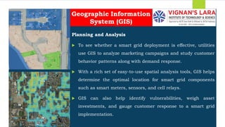 Students should able to
Planning and Analysis
 To see whether a smart grid deployment is effective, utilities
use GIS to analyze marketing campaigns and study customer
behavior patterns along with demand response.
 With a rich set of easy-to-use spatial analysis tools, GIS helps
determine the optimal location for smart grid components
such as smart meters, sensors, and cell relays.
 GIS can also help identify vulnerabilities, weigh asset
investments, and gauge customer response to a smart grid
implementation.
Geographic Information
System (GIS)
 
