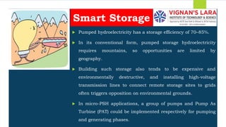 Students should able to
 Pumped hydroelectricity has a storage efficiency of 70–85%.
 In its conventional form, pumped storage hydroelectricity
requires mountains, so opportunities are limited by
geography.
 Building such storage also tends to be expensive and
environmentally destructive, and installing high-voltage
transmission lines to connect remote storage sites to grids
often triggers opposition on environmental grounds.
 In micro-PSH applications, a group of pumps and Pump As
Turbine (PAT) could be implemented respectively for pumping
and generating phases.
Smart Storage
 