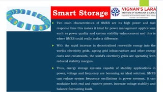 Students should able to
 Two main characteristics of SMES are its high power and fast
response time this makes it ideal for power management applications
such as power quality and system stability enhancement and this is
where SMES could really make a difference.
 With the rapid increase in decentralised renewable energy into the
worlds electricity grids, ageing grid infrastructure and other energy
costs and constraints, the world’s electricity grids are operating with
reduced stability margins.
 Thus, energy storage systems capable of stability applications in
power, voltage and frequency are becoming an ideal solution. SMES
can reduce system frequency oscillations in power systems, it can
modulate both real and reactive power, increase voltage stability and
balance fluctuating loads.
Smart Storage
 