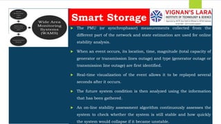 Students should able to
 The PMU (or synchrophasor) measurements collected from the
different part of the network and state estimation are used for online
stability analysis.
 When an event occurs, its location, time, magnitude (total capacity of
generator or transmission lines outage) and type (generator outage or
transmission line outage) are first identified.
 Real-time visualization of the event allows it to be replayed several
seconds after it occurs.
 The future system condition is then analyzed using the information
that has been gathered.
 An on-line stability assessment algorithm continuously assesses the
system to check whether the system is still stable and how quickly
the system would collapse if it became unstable.
Smart Storage
 