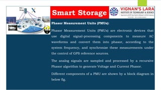 Students should able to
Phasor Measurement Units (PMUs):
Phasor Measurement Units (PMUs) are electronic devices that
use digital signal-processing components to measure AC
waveforms and convert them into phasor, according to the
system frequency, and synchronize these measurements under
the control of GPS reference sources.
The analog signals are sampled and processed by a recursive
Phasor algorithm to generate Voltage and Current Phasor.
Different components of a PMU are shown by a block diagram in
below fig.
Smart Storage
 