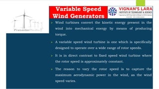 Students should able to
 Wind turbines convert the kinetic energy present in the
wind into mechanical energy by means of producing
torque.
 A variable speed wind turbine is one which is specifically
designed to operate over a wide range of rotor speeds.
 It is in direct contrast to fixed speed wind turbine where
the rotor speed is approximately constant.
 The reason to vary the rotor speed is to capture the
maximum aerodynamic power in the wind, as the wind
speed varies.
Variable Speed
Wind Generators
 