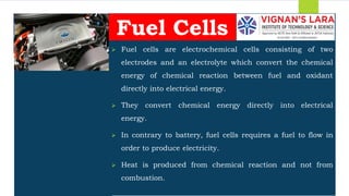 Students should able to
 Fuel cells are electrochemical cells consisting of two
electrodes and an electrolyte which convert the chemical
energy of chemical reaction between fuel and oxidant
directly into electrical energy.
 They convert chemical energy directly into electrical
energy.
 In contrary to battery, fuel cells requires a fuel to flow in
order to produce electricity.
 Heat is produced from chemical reaction and not from
combustion.
Fuel Cells
 