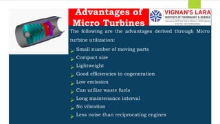 Students should able to
The following are the advantages derived through Micro
turbine utilization:
 Small number of moving parts
 Compact size
 Lightweight
 Good efficiencies in cogeneration
 Low emission
 Can utilize waste fuels
 Long maintenance interval
 No vibration
 Less noise than reciprocating engines
Advantages of
Micro Turbines
 