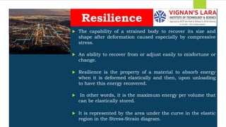 Students should able to
 The capability of a strained body to recover its size and
shape after deformation caused especially by compressive
stress.
 An ability to recover from or adjust easily to misfortune or
change.
 Resilience is the property of a material to absorb energy
when it is deformed elastically and then, upon unloading
to have this energy recovered.
 In other words, it is the maximum energy per volume that
can be elastically stored.
 It is represented by the area under the curve in the elastic
region in the Stress‐Strain diagram.
Resilience
 
