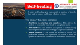Students should able to
 A smart self healing grid can provide a number of benefits
that lead to a more stable and efficient system.
The primary functions includes:
1. Real-time monitoring and reaction : This allows the
system to constantly tune itself to an optimal state.
2. Anticipation : This enables the system to automatically
look for problems that could trigger larger disturbance.
3. Rapid isolation : This allows the system to isolate that
part of the network that experience the failure to avoid the
spread of disruption and enable a more rapid restoration.
Self-healing
 
