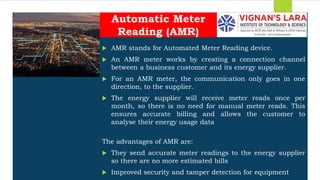 Students should able to
 AMR stands for Automated Meter Reading device.
 An AMR meter works by creating a connection channel
between a business customer and its energy supplier.
 For an AMR meter, the communication only goes in one
direction, to the supplier.
 The energy supplier will receive meter reads once per
month, so there is no need for manual meter reads. This
ensures accurate billing and allows the customer to
analyse their energy usage data
The advantages of AMR are:
 They send accurate meter readings to the energy supplier
so there are no more estimated bills
 Improved security and tamper detection for equipment
Automatic Meter
Reading (AMR)
 