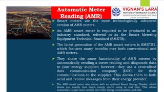 Students should able to
 Smart meters are the more technologically advanced
version of AMR meters.
 An AMR smart meter is required to be produced to an
industry standard, referred to as the Smart Metering
Equipment Technical Standard (SMETS).
 The latest generation of the AMR smart meters is SMETS2,
which features many benefits over both conventional and
AMR meters.
 They share the same functionality of AMR meters by
automatically sending a meter reading and diagnostic data
to your energy supplier; however, they use a centralised
data communication company (DCC) for their
communications to the supplier. This allows them to both
send and receive messages from their energy provider.
 The AMR smart meter also comes with an optional Smart Energy Display, which
shows you exactly how much energy you’re using in real time. This allows
businesses to gain more control over their energy consumption and bills.
Automatic Meter
Reading (AMR)
 