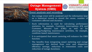 Students should able to
Event analysis and recording:
 Any outage event will be analysed and the information kept
as a historical record to record the cause, number of
customers affected and duration.
 Such information is used for calculating performance
statistics, for example, Customer Interruptions (CI) and
Customer Minutes Lost (CML) as well as for
planning/budgeting maintenance activities, for example,
condition-based maintenance.
 It is anticipated that smart metering will enhance the OMS
function.
 The benefits from integrating smart metering and outage
management are derived from crew and dispatcher
efficiency savings, reduction in restoration costs and
reduction of outage durations.
Outage Management
System (OMS)
 