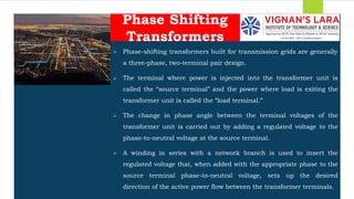 Students should able to
 Phase-shifting transformers built for transmission grids are generally
a three-phase, two-terminal pair design.
 The terminal where power is injected into the transformer unit is
called the “source terminal” and the power where load is exiting the
transformer unit is called the “load terminal.”
 The change in phase angle between the terminal voltages of the
transformer unit is carried out by adding a regulated voltage to the
phase-to-neutral voltage at the source terminal.
 A winding in series with a network branch is used to insert the
regulated voltage that, when added with the appropriate phase to the
source terminal phase-to-neutral voltage, sets up the desired
direction of the active power flow between the transformer terminals.
Phase Shifting
Transformers
 