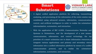 Students should able to
 A digital unified application platform for collecting, transmitting,
analyzing, and processing all the information of the entire station was
established using advanced sensors, information, communication,
control, and artificial intelligence in order to realize the substation’s
informatization, automation, and interaction.
 With the application of IEC 61850, Communication Networks and
Systems in Substations, and the development of a new sensor,
communication, information, and control technology, the top
priorities of a smart substation are to share information resources,to
integrate various applications and primary and secondary status
information into a unified information platform by means of a unified
communication protocol, and to realize the substation’s
informatization, automation, and interaction.
Smart
Substations
 