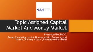 Topic Assigned:Capital
Market And Money Market
Presented by:SMG 2
Group Consisting:Archit Sharma,Ashish Dubey,Ayushi
Verma,Chinmay Gosavi ,Chandrasekhar Padhi
 