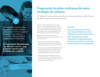 Fragmenter la pièce maîtresse de votre
stratégie de contenu
Un "Big Rock" ne vous aide pas seulement à vous approprier un sujet. C’est un
tremplin vers du contenu plus pertinent.
Tout le monde ne téléchargera pas votre
contenu... Fort heureusement, vous pouvez
facilement le fragmenter en plusieurs versions
plus courtes, qui seront plus appréciées par
votre audience (comme des blog-posts, des
infographies ou des séminaires en ligne).
Rappelez-vous que les prospects liront
généralement plusieurs de vos contenus lors de
leurs recherches.
• Les acheteurs téléchargent en moyenne
sept ressources informatives pendant leur
processus d’achat. (Source : IDG Enterprise)
• Plus le prix de la solution envisagée est élevé,
plus les acheteurs se documentent avant
de prendre une décision. (Source : 2015
TechTarget Media Consumption Report)
• 75% des acheteurs BtoB se ﬁent plus au
contenu lors de leurs recherches et de leur
prise de décision qu'ils ne le faisaient il y a un
an. (Source : SiriusDecisions)
Conseil :
Tous vos contenus en format
court faisant référence à votre
"Big Rock" seront en libre accès.
Ainsi vous pourrez rendre
disponible au téléchargement
la version complète, en échange
d'informations sur vos prospects.
Réﬂéchissez à la façon de
fragmenter votre contenu
principal en "formats courts :"
blog-posts, questions/
réponses, infographies et
présentations SlideShare.
En exploitant directement
ces formats courts, vous
pourrez rapidement
produire du contenu.
8
 
