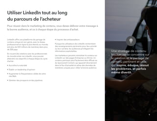 Utiliser LinkedIn tout au long
du parcours de l’acheteur
Pour réussir dans le marketing de contenu, vous devez délivrer votre message à
la bonne audience, et ce à chaque étape du processus d'achat.
LinkedIn offre une plateforme de partage de
contenu unique en son genre, avec le réseau
professionnel en ligne le plus étendu au monde,
soit plus de 433 millions de membres dans plus
de 200 pays.
En nouant des relations avec les professionnels
du monde entier via LinkedIn, vous pouvez
atteindre vos objectifs à chaque étape du cycle
d’achat :
• Accroître la notoriété
• Établir un leadership d’opinion
• Augmenter la fréquentation ciblée de votre
site Web
• Générer des prospects et des pipelines
• Inspirer des ambassadeurs
Puisque les utilisateurs de LinkedIn recherchent
des renseignements pertinents pour leur activité
ou leur carrière, les audiences privilégient les
informations exploitables.
Les marketeurs peuvent centraliser le contenu sur
LinkedIn sur des pages Entreprise ou Vitrine. Un
contenu pertinent peut facilement être diffusé via
du Sponsored Content, qui apparaît directement
dans le ﬂux d’actualité et utilise des données de
membres uniques pour cibler la bonne audience.
Une stratégie de contenu
fructueuse se concentre sur
la création et le partage de
contenu pertinent et utile,
qui inspire, éduque, résout
les problèmes, et parfois
même divertit.
9
 