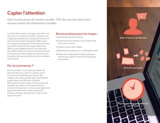 Capter l'attention
L’être humain pense de manière visuelle : 75% des neurones dans notre
cerveau traitent des informations visuelles.
Le cliché selon lequel une image vaut mille mots
est toujours vrai dans le monde numérique. Les
images percutantes et les photos évocatrices ne
sont pas l’exclusivité d’Instagram. Même dans
un contexte professionnel, il a été démontré que
les articles contenant des images obtiennent
94% de vues supplémentaires. Les posts avec
des vidéos attirent trois fois plus de liens entrants
et les posts avec des images sont deux fois plus
souvent aimés que les publications ne contenant
que du texte.
Par où commencer ?
Bonne nouvelle : vous n’avez pas besoin de
partir de zéro pour créer du contenu visuel.
Commencez simplement par ajouter des
images à vos posts LinkedIn (les commentaires
augmenteront de 98% dans la foulée).
Réimaginez ensuite la pièce maîtresse de votre
stratégie de contenu, en la fragmentant en
plusieurs formats courts. Vous pouvez également
ajouter des éléments visuels marquants à
d’autres contenus, tels que des e-mails ou des
pages d'accueil.
Bonnes pratiques pour les images :
• Oubliez les photos d’archives.
• Évitez les photos banales ou qui n’apportent
rien à votre contenu.
• Utilisez toujours des images.
• Recadrez les images pour un afﬁchage mobile.
• Utilisez des infographies et des graphiques
colorés pour mettre en avant les statistiques
importantes.
Etre plus persuasif
Rester plus longtemps dans le
"top of mind"
Aider à la prise de décision
11
 