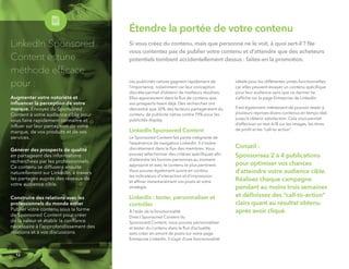 Étendre la portée de votre contenu
Si vous créez du contenu, mais que personne ne le voit, à quoi sert-il ? Ne
vous contentez pas de publier votre contenu et d’attendre que des acheteurs
potentiels tombent accidentellement dessus : faites-en la promotion.
Les publicités natives gagnent rapidement de
l’importance, notamment car leur conception
discrète permet d’obtenir de meilleurs résultats.
Elles apparaissent dans le ﬂux de contenu que
vos prospects lisent déjà. Des recherches ont
démontré que 32% des lecteurs partageraient du
contenu de publicité native contre 19% pour les
publicités display.
LinkedIn Sponsored Content
Le Sponsored Content fait partie intégrante de
l’expérience de navigation LinkedIn. Il s’insère
discrètement dans le ﬂux des membres. Vous
pouvez sélectionner des critères spéciﬁques aﬁn
d’atteindre les bonnes personnes au moment
approprié et avec le contenu le plus pertinent.
Vous pouvez également suivre en continu
les indicateurs d'interaction et d'impression,
et afﬁner instantanément vos posts et votre
stratégie.
LinkedIn : tester, personnaliser et
contrôler
À l’aide de la fonctionnalité
Direct Sponsored Content du
Sponsored Content, vous pouvez personnaliser
et tester du contenu dans le ﬂux d’actualité,
sans créer en amont de posts sur votre page
Entreprise LinkedIn. Il s’agit d’une fonctionnalité
idéale pour les différentes unités fonctionnelles,
car elles peuvent essayer un contenu spéciﬁque
pour leur audience sans que ce dernier ne
s’afﬁche sur la page Entreprise de LinkedIn.
Il est également intéressant de pouvoir tester à
plusieurs reprises divers contenus en temps réel,
jusqu’à obtenir satisfaction. Cela vous permet
d’effectuer un test A/B sur les images, les titres
de proﬁl et les “call-to-action”.
Conseil :
Sponsorisez 2 à 4 publications
pour optimiser vos chances
d'atteindre votre audience cible.
Réalisez chaque campagne
pendant au moins trois semaines
et déﬁnissez des “call-to-action”
clairs quant au résultat obtenu
après avoir cliqué.
12
LinkedIn Sponsored 
Content estune
méthode efﬁcace
pour :
Augmenter votre notoriété et
inﬂuencer la perception de votre
marque. Envoyez du Sponsored
Content à votre audience cible pour
vous faire rapidement connaître et
inﬂuer sur leur perception de votre
marque, de vos produits et de vos
services.
Générer des prospects de qualité
en partageant des informations
recherchées par les professionnels.
Ce contenu se diffusera ensuite
naturellement sur LinkedIn, à travers
les partages auprès des réseaux de
votre audience cible.
Construire des relations avec les
professionnels du monde entier
Publier votre contenu sous la forme
de Sponsored Content pour créer
de la valeur et établir la conﬁance
nécessaire à l’approfondissement des
relations et à vos discussions.
 